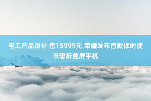 电工产品设计 售15999元 荣耀发布首款保时捷设想折叠屏手机